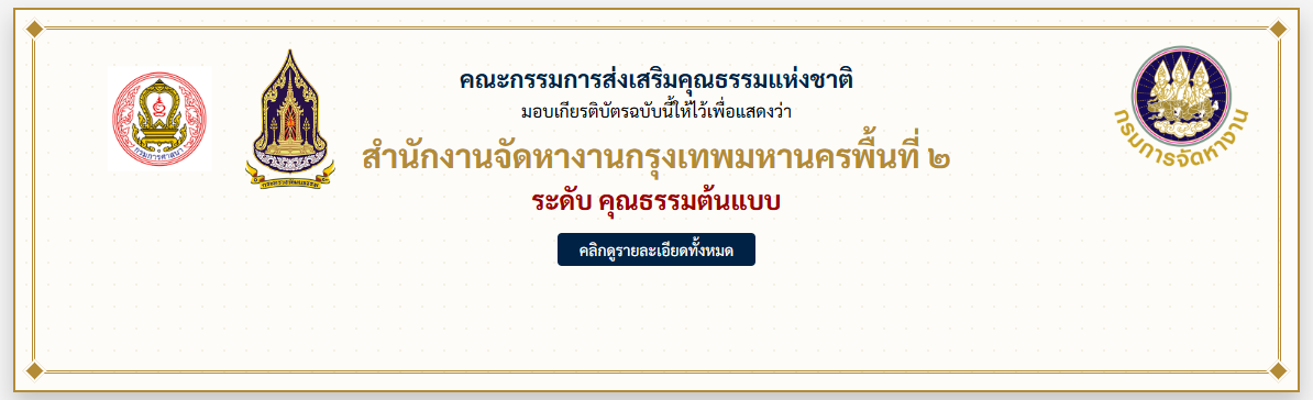 คณะกรรมการส่งเสริมคุณธรรมแห่งชาติ 	มอบเกียรติบัตรฉบับนี้ให้ไว้เพื่อแสดงว่า 	สำนักงานจัดหางานกรุงเทพมหานครพื้นที่ ๒ 	กรมการจัดหางาน 	มีผลการประเมินองค์กรคุณธรรม ประจำปีงบประมาณ พ.ศ. ๒๕๖๘ 	ระดับ คุณธรรมต้นแบบ